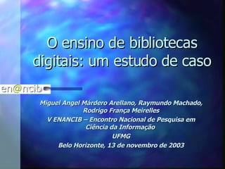O ensino de bibliotecas digitais: um estudo de caso Miguel Angel Márdero Arellano, Raymundo Machado, Rodrigo França Meirelles V ENANCIB – Encontro Nacional de Pesquisa em Ciência da Informação  UFMG Belo Horizonte, 13 de novembro de 2003 