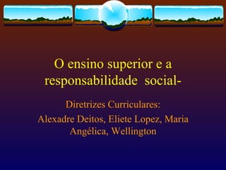 O ensino superior e a responsabilidade  social- Diretrizes Curriculares: Alexadre Deitos, Eliete Lopez, Maria Angélica, Wellington 