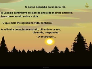 O sol se despedia do Império Tré.  O vassalo caminhava ao lado da anciã do moinho amarelo.  - O que mais lhe agrada na vida, senhora?  A velhinha do moinho amarelo, olhando o ocaso,  distraída,  respondeu: - O entardecer... Iam conversando sobre a vida.  