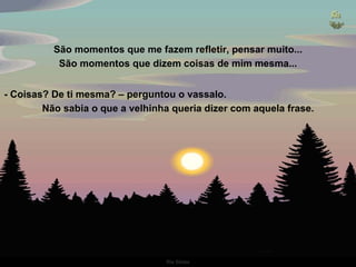 São momentos que me fazem refletir, pensar muito... São momentos que dizem coisas de mim mesma... - Coisas? De ti mesma? – perguntou o vassalo.  Não sabia o que a velhinha queria dizer com aquela frase. 