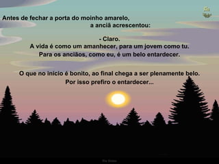 Antes de fechar a porta do moinho amarelo,  a anciã acrescentou: - Claro. A vida é como um amanhecer, para um jovem como tu. Para os anciãos, como eu, é um belo entardecer. O que no início é bonito, ao final chega a ser plenamente belo. Por isso prefiro o entardecer... 