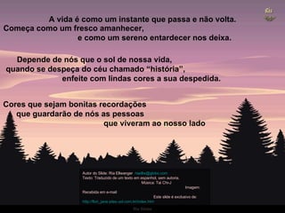A vida é como um instante que passa e não volta. Começa como um fresco amanhecer,  e como um sereno entardecer nos deixa. Depende de nós que o sol de nossa vida,  quando se despeça do céu chamado “história”,  enfeite com lindas cores a sua despedida.  Cores que sejam bonitas recordações  que guardarão de nós as pessoas  que viveram ao nosso lado Autor do Slide: Ria Ellwanger  [email_address]   Texto: Traduzido de um texto em espanhol, sem autoria.  Música: Tai Chi-J  Imagem: Recebida em e-mail  Este slide é exclusivo de:  http://flori_jane.sites.uol.com.br/index.htm   