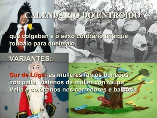 CALENDARIO DO ENTROIDO que colgaban e o sexo contrario tiña que roubalo para queimalo. VARIANTES: Sur de Lugo:   as mulleres fan os bonecos con palla, vístenos de muller con roupa  Vella e colócanos nos corredores e balcóns. 