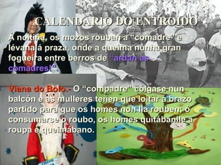 CALENDARIO DO ENTROIDO Á noitiña, os mozos rouban a “comadre” e lévana á praza, onde a queima nunha gran fogueira entre berros de  “ardan as  comadres!”. Viana do Bolo.-  O “compadre” cólgase nun balcón e as mulleres teñen que loitar a brazo partido para que os homes non lla rouben; ó consumarse o roubo, os homes quitábanlle a roupa e queimábano. 