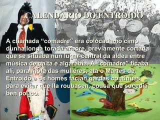 CALENDARIO DO ENTROIDO A chamada “comadre” era colocada no cimo dunha longa torada árbore, previamente cortada que se situaba nun lugar central da aldea entre música de gaita e algarabía. A “comadre” ficaba alí, para mofa das mulleres, ata o Martes de Entroido e os homes facían gardas continuas para evitar que lla roubasen, cousa que sucedía ben pouco. 