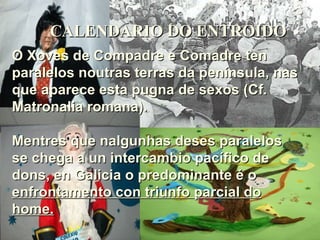 CALENDARIO DO ENTROIDO O Xoves de Compadre e Comadre ten paralelos noutras terras da península, nas que aparece esta pugna de sexos (Cf. Matronalia romana). Mentres que nalgunhas deses paralelos se chega a un intercambio pacífico de dons, en Galicia o predominante é o  enfrontamento con triunfo parcial do home. 