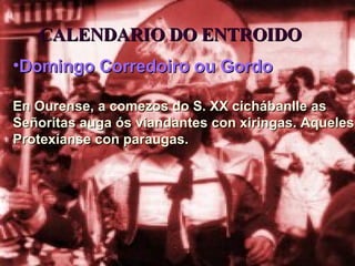 CALENDARIO DO ENTROIDO Domingo Corredoiro ou Gordo En Ourense, a comezos do S. XX cichábanlle as Señoritas auga ós viandantes con xiringas. Aqueles Protexíanse con paraugas. 