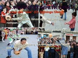 XOGOS E COMPETICIÓNS O xogo das “olas” (Cf. Domingo Oleiro) Os participantes lánzanse  olas  sen que  rompan. As olas ó da-la volta verten fariña e auga,  principalmente. Quen rompe a ola, ten que pagar unha  bota de viño. 
