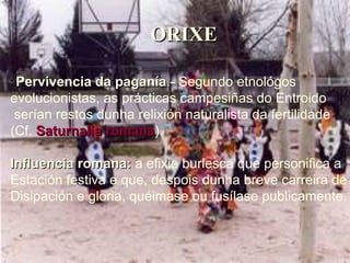 ORIXE Pervivencia da paganía .- Segundo etnológos  evolucionistas, as prácticas campesiñas do Entroido serían restos dunha relixión naturalista da fertilidade (Cf.  Saturnalia   romana ). Influencia romana:  a efixie burlesca que personifica a  Estación festiva e que, despois dunha breve carreira de Disipación e gloria, quéimase ou fusílase publicamente. 