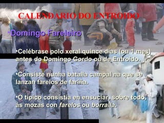Domingo Fareleiro CALENDARIO DO ENTROIDO Domingo Fareleiro  Celébrase polo xeral quince días (ou 1 mes) antes do Domingo Gordo ou de Entroido. Consiste nunha batalla campal na que se lanzan farelos de fariña. O típico consistía en ensuciar, sobre todo, ás mozas con  farelos  ou  borralla . 