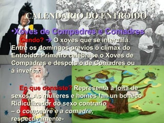 CALENDARIO DO ENTROIDO Xoves de Compadres e Comadres Cando?      O xoves que se intercala Entre os domingos previos ó clímax do Entroido. Primeiro celébrase o Xoves de  Compadres e despois o de Comadres ou  á inversa. En que consiste?  Representa a  loita de  sexos.  As mulleres e homes fan un boneco  Ridiculizador do sexo contrario  –  o  compadre e a comadre,  respectivamente- 