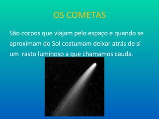 OS COMETAS São corpos que viajam pelo espaço e quando se aproximam do Sol costumam deixar atrás de si  um  rasto luminoso a que chamamos cauda. 