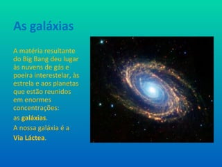 As galáxias A matéria resultante do Big Bang deu lugar às nuvens de gás e poeira interestelar, às estrela e aos planetas que estão reunidos em enormes concentrações:  as  galáxias . A nossa galáxia é a  Via Láctea . 