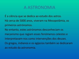 A ASTRONOMIA É a ciência que se dedica ao estudo dos astros. Há cerca de 5000 anos, viveram na Mesopotâmia, os primeiros astrónomos. No entanto, estes astrónomos desconheciam os mecanismo que regiam esses fenómenos celestes e interpretavam-nos como intervenções dos deuses. Os gregos, indianos e os egípcios também se dedicaram ao estudo da astronomia. 