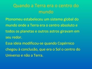 Quando a Terra era o centro do mundo Ptonomeu estabeleceu um sistema global do mundo onde a Terra era o centro absoluto e todos os planetas e outros astros giravam em seu redor. Essa ideia modificou-se quando Copérnico chegou à conclusão, que era o Sol o centro do Universo e não a Terra.  