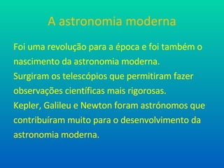 A astronomia moderna Foi uma revolução para a época e foi também o nascimento da astronomia moderna. Surgiram os telescópios que permitiram fazer observações científicas mais rigorosas.  Kepler, Galileu e Newton foram astrónomos que  contribuíram muito para o desenvolvimento da astronomia moderna. 