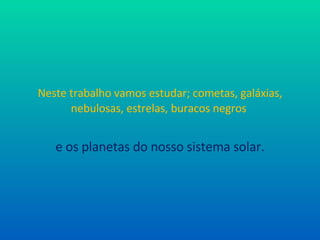 Neste trabalho vamos estudar; cometas, galáxias, nebulosas, estrelas, buracos negros  e os planetas do nosso sistema solar. 