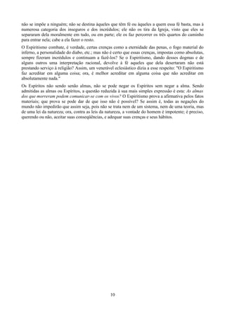 não se impõe a ninguém; não se destina àqueles que têm fé ou àqueles a quem essa fé basta, mas à
numerosa categoria dos inseguros e dos incrédulos; ele não os tira da Igreja, visto que eles se
separaram dela moralmente em tudo, ou em parte; ele os faz percorrer os três quartos do caminho
para entrar nela; cabe a ela fazer o resto.
O Espiritismo combate, é verdade, certas crenças como a eternidade das penas, o fogo material do
inferno, a personalidade do diabo, etc.; mas não é certo que essas crenças, impostas como absolutas,
sempre fizeram incrédulos e continuam a fazê-los? Se o Espiritismo, dando desses dogmas e de
alguns outros uma interpretação racional, devolve à fé aqueles que dela desertaram não está
prestando serviço à religião? Assim, um venerável eclesiástico dizia a esse respeito: "O Espiritismo
faz acreditar em alguma coisa; ora, é melhor acreditar em alguma coisa que não acreditar em
absolutamente nada."
Os Espíritos não sendo senão almas, não se pode negar os Espíritos sem negar a alma. Sendo
admitidas as almas ou Espíritos, a questão reduzida à sua mais simples expressão é esta: As almas
dos que morreram podem comunicar-se com os vivos? O Espiritismo prova a afirmativa pelos fatos
materiais; que prova se pode dar de que isso não é possível? Se assim é, todas as negações do
mundo não impedirão que assim seja, pois não se trata nem de um sistema, nem de uma teoria, mas
de uma lei da natureza; ora, contra as leis da natureza, a vontade do homem é impotente; é preciso,
querendo ou não, aceitar suas conseqüências, e adequar suas crenças e seus hábitos.
10
 