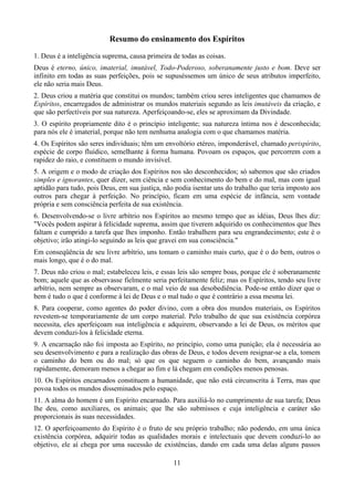 Resumo do ensinamento dos Espíritos
1. Deus é a inteligência suprema, causa primeira de todas as coisas.
Deus é eterno, único, imaterial, imutável, Todo-Poderoso, soberanamente justo e bom. Deve ser
infinito em todas as suas perfeições, pois se supuséssemos um único de seus atributos imperfeito,
ele não seria mais Deus.
2. Deus criou a matéria que constitui os mundos; também criou seres inteligentes que chamamos de
Espíritos, encarregados de administrar os mundos materiais segundo as leis imutáveis da criação, e
que são perfectíveis por sua natureza. Aperfeiçoando-se, eles se aproximam da Divindade.
3. O espírito propriamente dito é o princípio inteligente; sua natureza íntima nos é desconhecida;
para nós ele é imaterial, porque não tem nenhuma analogia com o que chamamos matéria.
4. Os Espíritos são seres individuais; têm um envoltório etéreo, imponderável, chamado perispírito,
espécie de corpo fluídico, semelhante à forma humana. Povoam os espaços, que percorrem com a
rapidez do raio, e constituem o mundo invisível.
5. A origem e o modo de criação dos Espíritos nos são desconhecidos; só sabemos que são criados
simples e ignorantes, quer dizer, sem ciência e sem conhecimento do bem e do mal, mas com igual
aptidão para tudo, pois Deus, em sua justiça, não podia isentar uns do trabalho que teria imposto aos
outros para chegar à perfeição. No princípio, ficam em uma espécie de infância, sem vontade
própria e sem consciência perfeita de sua existência.
6. Desenvolvendo-se o livre arbítrio nos Espíritos ao mesmo tempo que as idéias, Deus lhes diz:
"Vocês podem aspirar à felicidade suprema, assim que tiverem adquirido os conhecimentos que lhes
faltam e cumprido a tarefa que lhes imponho. Então trabalhem para seu engrandecimento; este é o
objetivo; irão atingi-lo seguindo as leis que gravei em sua consciência."
Em conseqüência de seu livre arbítrio, uns tomam o caminho mais curto, que é o do bem, outros o
mais longo, que é o do mal.
7. Deus não criou o mal; estabeleceu leis, e essas leis são sempre boas, porque ele é soberanamente
bom; aquele que as observasse fielmente seria perfeitamente feliz; mas os Espíritos, tendo seu livre
arbítrio, nem sempre as observaram, e o mal veio de sua desobediência. Pode-se então dizer que o
bem é tudo o que é conforme à lei de Deus e o mal tudo o que é contrário a essa mesma lei.
8. Para cooperar, como agentes do poder divino, com a obra dos mundos materiais, os Espíritos
revestem-se temporariamente de um corpo material. Pelo trabalho de que sua existência corpórea
necessita, eles aperfeiçoam sua inteligência e adquirem, observando a lei de Deus, os méritos que
devem conduzi-los à felicidade eterna.
9. A encarnação não foi imposta ao Espírito, no princípio, como uma punição; ela é necessária ao
seu desenvolvimento e para a realização das obras de Deus, e todos devem resignar-se a ela, tomem
o caminho do bem ou do mal; só que os que seguem o caminho do bem, avançando mais
rapidamente, demoram menos a chegar ao fim e lá chegam em condições menos penosas.
10. Os Espíritos encarnados constituem a humanidade, que não está circunscrita à Terra, mas que
povoa todos os mundos disseminados pelo espaço.
11. A alma do homem é um Espírito encarnado. Para auxiliá-lo no cumprimento de sua tarefa; Deus
lhe deu, como auxiliares, os animais; que lhe são submissos e cuja inteligência e caráter são
proporcionais às suas necessidades.
12. O aperfeiçoamento do Espírito é o fruto de seu próprio trabalho; não podendo, em uma única
existência corpórea, adquirir todas as qualidades morais e intelectuais que devem conduzi-lo ao
objetivo, ele aí chega por uma sucessão de existências, dando em cada uma delas alguns passos
11
 