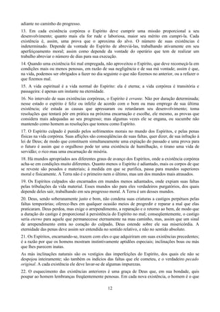 adiante no caminho do progresso.
13. Em cada existência corpórea o Espírito deve cumprir uma missão proporcional a seu
desenvolvimento; quanto mais ela for rude e laboriosa, maior seu mérito em cumpri-la. Cada
existência é, assim, uma prova que o aproxima do alvo. O número de suas existências é
indeterminado. Depende da vontade do Espírito de abreviá-las, trabalhando ativamente em seu
aperfeiçoamento moral; assim como depende da vontade do operário que tem de realizar um
trabalho abreviar o número de dias para sua execução.
14. Quando uma existência foi mal empregada, não aproveitou o Espírito, que deve recomeçá-la em
condições mais ou menos penosas, em razão de sua negligência e de sua má vontade; assim é que,
na vida, podemos ser obrigados a fazer no dia seguinte o que não fizemos no anterior, ou a refazer o
que fizemos mal.
15. A vida espiritual é a vida normal do Espírito: ela é eterna; a vida corpórea é transitória e
passageira: é apenas um instante na eternidade.
16. No intervalo de suas existências corpóreas, o Espírito é errante. Não por duração determinada;
nesse estado o espírito é feliz ou infeliz de acordo com o bom ou mau emprego de sua última
existência; ele estuda as causas que apressaram ou retardaram seu desenvolvimento; toma
resoluções que tentará pôr em prática na próxima encarnação e escolhe, ele mesmo, as provas que
considera mais adequadas ao seu progresso; mas algumas vezes ele se engana, ou sucumbe não
mantendo como homem as resoluções que tomou como Espírito.
17. O Espírito culpado é punido pelos sofrimentos morais no mundo dos Espíritos, e pelas penas
físicas na vida corpórea. Suas aflições são conseqüências de suas faltas, quer dizer, de sua infração à
lei de Deus; de modo que constituem simultaneamente uma expiação do passado e uma prova para
o futuro é assim que o orgulhoso pode ter uma existência de humilhação, o tirano uma vida de
servidão; o rico mau uma encarnação de miséria.
18. Há mundos apropriados aos diferentes graus de avanço dos Espíritos, onde a existência corpórea
acha-se em condições muito diferentes. Quanto menos o Espírito é adiantado, mais os corpos de que
se reveste são pesados e materiais; à medida em que se purifica, passa para mundos superiores
moral e fisicamente. A Terra não é o primeiro nem o último, mas um dos mundos mais atrasados.
19. Os Espíritos culpados são encarnados em mundos menos adiantados, onde expiam suas faltas
pelas tribulações da vida material. Esses mundos são para eles verdadeiros purgatórios, dos quais
depende deles sair, trabalhando em seu progresso moral. A Terra é um desses mundos.
20. Deus, sendo soberanamente justo e bom, não condena suas criaturas a castigos perpétuos pelas
faltas temporárias; oferece-lhes em qualquer ocasião meios de progredir e reparar a mal que elas
praticaram. Deus perdoa, mas exige o arrependimento, a reparação e o retorno ao bem, de modo que
a duração do castigo é proporcional à persistência do Espírito no mal; conseqüentemente, o castigo
seria eterno para aquele que permanecesse eternamente na mau caminho, mas, assim que um sinal
de arrependimento entra no coração do culpado, Deus estende sobre ele sua misericórdia. A
eternidade das penas deve assim ser entendida no sentido relativo, e não no sentido absoluto.
21. Os Espíritos, encarnando-se, trazem com eles o que adquiriram em suas existências precedentes;
é a razão por que os homens mostram instintivamente aptidões especiais; inclinações boas ou más
que lhes parecem inatas.
As más inclinações naturais são os vestígios das imperfeições do Espírito, dos quais ele não se
despojou inteiramente; são também os indícios das faltas que ele cometeu, e o verdadeiro pecado
original. A cada existência ele deve lavar-se de algumas impurezas.
22. O esquecimento das existências anteriores é uma graça de Deus que, em sua bondade, quis
poupar ao homem lembranças freqüentemente penosas. Em cada nova existência, o homem é o que
12
 