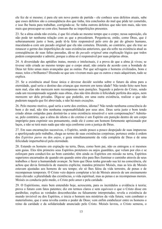 ele fez de si mesmo; é para ele um novo ponto de partida - ele conhece seus defeitos atuais, sabe
que esses defeitos são a conseqüência dos que tinha, tira conclusões do mal que pôde ter cometido,
e isso lhe basta para trabalhar, corrigindo-se. Se tinha outrora defeitos que não tem mais, não tem
mais que preocupar-se com eles; bastam-lhe as imperfeições presentes.
23. Se a alma ainda não existiu, é que foi criada ao mesmo tempo que o corpo; nessa suposição, ela
não pode ter nenhuma relação com as que a precederam. Pergunta-se, então, como Deus, que é
soberanamente justo e bom, pode tê-la feito responsável pelo erro do pai do gênero humano,
maculando-a com um pecado original que ela não cometeu. Dizendo, ao contrário, que ela traz ao
renascer o germe das imperfeições de suas existências anteriores, que ela sofre na existência atual as
conseqüências de suas faltas passadas, dá-se do pecado original uma explicação lógica que todos
podem compreender e admitir, porque a alma só é responsável por suas próprias obras.
24. A diversidade das aptidões inatas, morais e intelectuais, é a prova de que a alma já viveu; se
tivesse sido criada ao mesmo tempo que o corpo atual, não estaria de acordo com a bondade de
Deus ter feito umas mais avançadas que as outras. Por que selvagens e homens civilizados, bons e
maus; tolos e brilhantes? Dizendo-se que uns viveram mais que os outros e mais adquiriram, tudo se
explica.
25. Se a existência atual fosse única e devesse decidir sozinha sobre o futuro da alma para a
eternidade, qual seria o destino das crianças que morrem em tenra idade? Não tendo feito nem bem
nem mal, elas não merecem nem recompensas nem punições. Segundo a palavra do Cristo, sendo
cada um recompensado segundo suas obras, elas não têm direito à felicidade perfeita dos anjos, nem
merecem ser dela privadas. Diga-se que poderão, em uma outra existência, realizar o que não
puderam naquela que foi abreviada, e não há mais exceções.
26. Pelo mesmo motivo, qual seria a sorte dos cretinos, idiotas? Não tendo nenhuma consciência do
bem e do mal, não têm nenhuma responsabilidade por seus atos. Deus seria justo e bom tendo
criado almas estúpidas para destiná-las a uma existência miserável e sem compensações? Admita-
se, pelo contrário, que a alma do idiota e do cretino é um Espírito em punição dentro de um corpo
impróprio para exprimir seu pensamento, onde ele é como um homem fortemente aprisionado por
laços, e não se terá mais nada que não seja conforme com a justiça de Deus.
27. Em suas encarnações sucessivas, o Espírito, sendo pouco a pouco despojado de suas impurezas
e aperfeiçoado pelo trabalho, chega ao termo de suas existências corpóreas; pertence então à ordem
dos Espíritos puros ou dos anjos, e goza simultaneamente da vida completa de Deus e de uma
felicidade imperturbável pela eternidade.
28. Estando os homens em expiação na terra, Deus, como bom pai, não os entregou a si mesmos
sem guias. Eles têm primeiro seus Espíritos protetores ou anjos guardiães, que velam por eles e se
esforçam para conduzi-los ao bom caminho; têm ainda os Espíritos em missão na terra, Espíritos
superiores encarnados de quando em quando entre eles para lhes iluminar o caminho através de seus
trabalhos e fazer a humanidade avançar. Se bem que Deus tenha gravado sua lei na consciência, ele
achou que devia formulá-la de maneira explícita; mandou primeiro Moisés, mas as leis de Moisés
estavam ajustadas aos homens de seu tempo; ele só lhes falou da vida terrestre, de penas e de
recompensas temporais. O Cristo veio depois completar a lei de Moisés através de um ensinamento
mais elevado: a pluralidade das existências, a vida espiritual, mas as penas e as recompensas morais.
Moisés os conduziu pelo medo, o Cristo pelo amor e pela caridade.
29. O Espiritismo, mais bem entendido hoje, acrescenta, para os incrédulos a evidência à teoria;
prova o futuro com fatos patentes; diz em termos claros e sem equívoco o que o Cristo disse em
parábolas; explica as verdades desconhecidas ou falsamente interpretadas; revela a existência do
mundo invisível ou dos Espíritos, e inicia o homem nos mistérios da vida futura; vem combater o
materialismo, que é uma revolta contra o poder de Deus; vem enfim estabelecer entre os homens o
reino da caridade e da solidariedade anunciado pelo Cristo. Moisés lavrou, o Cristo semeou, o
13
 