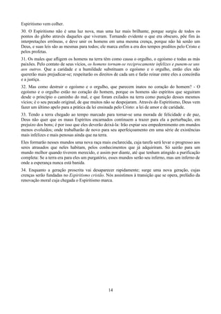 Espiritismo vem colher.
30. O Espiritismo não é uma luz nova, mas uma luz mais brilhante, porque surgiu de todos os
pontos do globo através daqueles que viveram. Tornando evidente o que era obscuro, põe fim às
interpretações errôneas, e deve unir os homens em uma mesma crença, porque não há senão um
Deus, e suas leis são as mesmas para todos; ele marca enfim a era dos tempos preditos pelo Cristo e
pelos profetas.
31. Os males que afligem os homens na terra têm como causa o orgulho, o egoísmo e todas as más
paixões. Pelo contato de seus vícios, os homens tornam-se reciprocamente infelizes e punem-se uns
aos outros. Que a caridade e a humildade substituam o egoísmo e o orgulho, então eles não
quererão mais prejudicar-se; respeitarão os direitos de cada um e farão reinar entre eles a concórdia
e a justiça.
32. Mas como destruir o egoísmo e o orgulho, que parecem inatos no coração do homem? - O
egoísmo e o orgulho estão no coração do homem, porque os homens são espíritos que seguiram
desde o princípio o caminho do mal, e que foram exilados na terra como punição desses mesmos
vícios; é o seu pecado original, de que muitos não se despojaram. Através do Espiritismo, Deus vem
fazer um último apelo para a prática da lei ensinada pelo Cristo: a lei de amor e de caridade.
33. Tendo a terra chegado ao tempo marcado para tornar-se uma morada de felicidade e de paz,
Deus não quer que os maus Espíritos encarnados continuem a trazer para ela a perturbação, em
prejuízo dos bons; é por isso que eles deverão deixá-la: Irão expiar seu empedernimento em mundos
menos evoluídos; onde trabalharão de novo para seu aperfeiçoamento em uma série de existências
mais infelizes e mais penosas ainda que na terra.
Eles formarão nesses mundos uma nova raça mais esclarecida, cuja tarefa será levar o progresso aos
seres atrasados que neles habitam, pelos conhecimentos que já adquiriram. Só sairão para um
mundo melhor quando tiverem merecido, e assim por diante, até que tenham atingido a purificação
completa: Se a terra era para eles um purgatório, esses mundos serão seu inferno, mas um inferno de
onde a esperança nunca está banida.
34. Enquanto a geração proscrita vai desaparecer rapidamente; surge uma nova geração, cujas
crenças serão fundadas no Espiritismo cristão. Nós assistimos à transição que se opera, prelúdio da
renovação moral cuja chegada o Espiritismo marca.
14
 