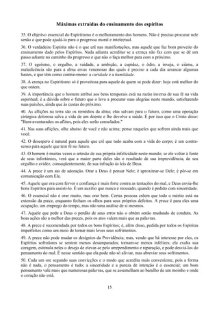 Máximas extraídas do ensinamento dos espíritos
35. O objetivo essencial do Espiritismo é o melhoramento dos homens. Não é preciso procurar nele
senão o que pode ajudá-lo para o progresso moral e intelectual.
36. O verdadeiro Espírita não é o que crê nas manifestações, mas aquele que faz bom proveito do
ensinamento dado pelos Espíritos. Nada adianta acreditar se a crença não faz com que se dê um
passo adiante no caminho do progresso e que não o faça melhor para com o próximo.
37. O egoísmo, o orgulho, a vaidade, a ambição, a cupidez, o ódio, a inveja, o ciúme, a
maledicência são para a alma ervas venenosas das quais é preciso a cada dia arrancar algumas
hastes, e que têm como contraveneno: a caridade e a humildade.
38. A crença no Espiritismo só é proveitosa para aquele de quem se pode dizer: hoje está melhor do
que ontem.
39. A importância que o homem atribui aos bens temporais está na razão inversa de sua fé na vida
espiritual; é a dúvida sobre o futuro que o leva a procurar suas alegrias neste mundo, satisfazendo
suas paixões, ainda que às custas do próximo.
40. As aflições na terra são os remédios da alma; elas salvam para o futuro, como uma operação
cirúrgica dolorosa salva a vida de um doente e lhe devolve a saúde. É por isso que o Cristo disse:
"Bem-aventurados os aflitos, pois eles serão consolados."
41. Nas suas aflições, olhe abaixo de você e não acima; pense naqueles que sofrem ainda mais que
você.
42. O desespero é natural para aquele que crê que tudo acaba com a vida do corpo; é um contra-
senso para aquele que tem fé no futuro.
43. O homem é muitas vezes o artesão de sua própria infelicidade neste mundo; se ele voltar à fonte
de seus infortúnios, verá que a maior parte deles são o resultado de sua imprevidência, de seu
orgulho e avidez, conseqüentemente, de sua infração às leis de Deus.
44. A prece é um ato de adoração. Orar a Deus é pensar Nele; é aproximar-se Dele; é pôr-se em
comunicação com Ele.
45. Aquele que ora com fervor e confiança é mais forte contra as tentações do mal, e Deus envia-lhe
bons Espíritos para assisti-lo. É um auxílio que nunca é recusado, quando é pedido com sinceridade.
46. O essencial não é orar muito, mas orar bem. Certas pessoas crêem que todo o mérito está na
extensão da prece, enquanto fecham os olhos para seus próprios defeitos. A prece é para eles uma
ocupação, um emprego do tempo, mas não uma análise de si mesmos.
47. Aquele que pede a Deus o perdão de seus erros não o obtém senão mudando de conduta. As
boas ações são a melhor das preces, pois os atos valem mais que as palavras.
48. A prece é recomendada por todos os bons Espíritos; é, além disso, pedida por todos os Espíritas
imperfeitos como um meio de tornar mais leves seus sofrimentos.
49. A prece não pode mudar os desígnios da Providência; mas, vendo que há interesse por eles, os
Espíritos sofredores se sentem menos desamparados; tornam-se menos infelizes; ela exalta sua
coragem, estimula neles o desejo de elevar-se pelo arrependimento e reparação, e pode desviá-los do
pensamento do mal. É nesse sentido que ela pode não só aliviar, mas abreviar seus sofrimentos.
50. Cada um ore segundo suas convicções e o modo que acredita mais conveniente, pois a forma
não é nada, o pensamento é tudo; a sinceridade e a pureza de intenção é o essencial; um bom
pensamento vale mais que numerosas palavras, que se assemelham ao barulho de um moinho e onde
o coração não está.
15
 