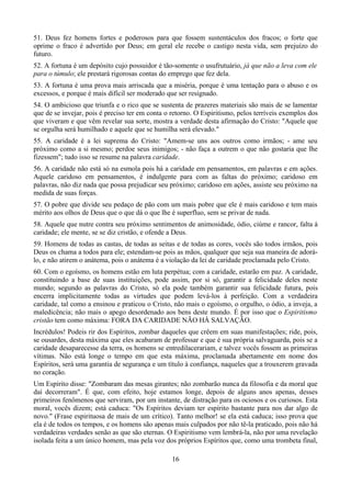 51. Deus fez homens fortes e poderosos para que fossem sustentáculos dos fracos; o forte que
oprime o fraco é advertido por Deus; em geral ele recebe o castigo nesta vida, sem prejuízo do
futuro.
52. A fortuna é um depósito cujo possuidor é tão-somente o usufrutuário, já que não a leva com ele
para o túmulo; ele prestará rigorosas contas do emprego que fez dela.
53. A fortuna é uma prova mais arriscada que a miséria, porque é uma tentação para o abuso e os
excessos, e porque é mais difícil ser moderado que ser resignado.
54. O ambicioso que triunfa e o rico que se sustenta de prazeres materiais são mais de se lamentar
que de se invejar, pois é preciso ter em conta o retorno. O Espiritismo, pelos terríveis exemplos dos
que viveram e que vêm revelar sua sorte, mostra a verdade desta afirmação do Cristo: "Aquele que
se orgulha será humilhado e aquele que se humilha será elevado."
55. A caridade é a lei suprema do Cristo: "Amem-se uns aos outros como irmãos; - ame seu
próximo como a si mesmo; perdoe seus inimigos; - não faça a outrem o que não gostaria que lhe
fizessem"; tudo isso se resume na palavra caridade.
56. A caridade não está só na esmola pois há a caridade em pensamentos, em palavras e em ações.
Aquele caridoso em pensamentos, é indulgente para com as faltas do próximo; caridoso em
palavras, não diz nada que possa prejudicar seu próximo; caridoso em ações, assiste seu próximo na
medida de suas forças.
57. O pobre que divide seu pedaço de pão com um mais pobre que ele é mais caridoso e tem mais
mérito aos olhos de Deus que o que dá o que lhe é superfluo, sem se privar de nada.
58. Aquele que nutre contra seu próximo sentimentos de animosidade, ódio, ciúme e rancor, falta à
caridade; ele mente, se se diz cristão, e ofende a Deus.
59. Homens de todas as castas, de todas as seitas e de todas as cores, vocês são todos irmãos, pois
Deus os chama a todos para ele; estendam-se pois as mãos, qualquer que seja sua maneira de adorá-
lo, e não atirem o anátema, pois o anátema é a violação da lei de caridade proclamada pelo Cristo.
60. Com o egoísmo, os homens estão em luta perpétua; com a caridade, estarão em paz. A caridade,
constituindo a base de suas instituições, pode assim, por si só, garantir a felicidade deles neste
mundo; segundo as palavras do Cristo, só ela pode também garantir sua felicidade futura, pois
encerra implicitamente todas as virtudes que podem levá-los à perfeição. Com a verdadeira
caridade, tal como a ensinou e praticou o Cristo, não mais o egoísmo, o orgulho, o ódio, a inveja, a
maledicência; não mais o apego desordenado aos bens deste mundo. É por isso que o Espiritismo
cristão tem como máxima: FORA DA CARIDADE NÃO HÁ SALVAÇÃO.
Incrédulos! Podeis rir dos Espíritos, zombar daqueles que crêem em suas manifestações; ride, pois,
se ousardes, desta máxima que eles acabaram de professar e que é sua própria salvaguarda, pois se a
caridade desaparecesse da terra, os homens se entredilacerariam, e talvez vocês fossem as primeiras
vítimas. Não está longe o tempo em que esta máxima, proclamada abertamente em nome dos
Espíritos, será uma garantia de segurança e um título à confiança, naqueles que a trouxerem gravada
no coração.
Um Espírito disse: "Zombaram das mesas girantes; não zombarão nunca da filosofia e da moral que
daí decorreram". É que, com efeito, hoje estamos longe, depois de alguns anos apenas, desses
primeiros fenômenos que serviram, por um instante, de distração para os ociosos e os curiosos. Esta
moral, vocês dizem; está caduca: "Os Espíritos deviam ter espírito bastante para nos dar algo de
novo." (Frase espirituosa de mais de um crítico). Tanto melhor! se ela está caduca; isso prova que
ela é de todos os tempos, e os homens são apenas mais culpados por não tê-la praticado, pois não há
verdadeiras verdades senão as que são eternas. O Espiritismo vem lembrá-la, não por uma revelação
isolada feita a um único homem, mas pela voz dos próprios Espíritos que, como uma trombeta final,
16
 