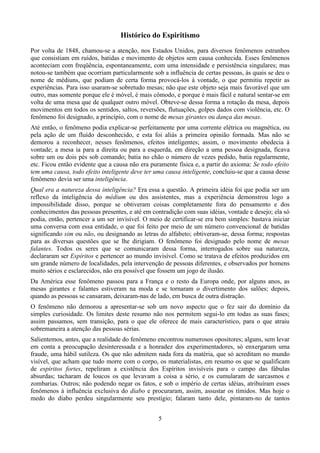 Histórico do Espiritismo
Por volta de 1848, chamou-se a atenção, nos Estados Unidos, para diversos fenômenos estranhos
que consistiam em ruídos, batidas e movimento de objetos sem causa conhecida. Esses fenômenos
aconteciam com freqüência, espontaneamente, com uma intensidade e persistência singulares; mas
notou-se também que ocorriam particularmente sob a influência de certas pessoas, às quais se deu o
nome de médiuns, que podiam de certa forma provocá-los à vontade, o que permitiu repetir as
experiências. Para isso usaram-se sobretudo mesas; não que este objeto seja mais favorável que um
outro, mas somente porque ele é móvel, é mais cômodo, e porque é mais fácil e natural sentar-se em
volta de uma mesa que de qualquer outro móvel. Obteve-se dessa forma a rotação da mesa, depois
movimentos em todos os sentidos, saltos, reversões, flutuações, golpes dados com violência, etc. O
fenômeno foi designado, a princípio, com o nome de mesas girantes ou dança das mesas.
Até então, o fenômeno podia explicar-se perfeitamente por uma corrente elétrica ou magnética, ou
pela ação de um fluído desconhecido, e esta foi aliás a primeira opinião formada. Mas não se
demorou a reconhecer, nesses fenômenos, efeitos inteligentes; assim, o movimento obedecia à
vontade; a mesa ia para a direita ou para a esquerda, em direção a uma pessoa designada, ficava
sobre um ou dois pés sob comando; batia no chão o número de vezes pedido, batia regularmente,
etc. Ficou então evidente que a causa não era puramente física e, a partir do axioma: Se todo efeito
tem uma causa, todo efeito inteligente deve ter uma causa inteligente, concluiu-se que a causa desse
fenômeno devia ser uma inteligência.
Qual era a natureza dessa inteligência? Era essa a questão. A primeira idéia foi que podia ser um
reflexo da inteligência do médium ou dos assistentes, mas a experiência demonstrou logo a
impossibilidade disso, porque se obtiveram coisas completamente fora do pensamento e dos
conhecimentos das pessoas presentes, e até em contradição com suas idéias, vontade e desejo; ela só
podia, então, pertencer a um ser invisível. O meio de certificar-se era bem simples: bastava iniciar
uma conversa com essa entidade, o que foi feito por meio de um número convencional de batidas
significando sim ou não, ou designando as letras do alfabeto; obtiveram-se, dessa forma; respostas
para as diversas questões que se lhe dirigiam. O fenômeno foi designado pelo nome de mesas
falantes. Todos os seres que se comunicaram dessa forma, interrogados sobre sua natureza,
declararam ser Espíritos e pertencer ao mundo invisível. Como se tratava de efeitos produzidos em
um grande número de localidades, pela intervenção de pessoas diferentes, e observados por homens
muito sérios e esclarecidos, não era possível que fossem um jogo de ilusão.
Da América esse fenômeno passou para a França e o resto da Europa onde, por alguns anos, as
mesas girantes e falantes estiveram na moda e se tornaram o divertimento dos salões; depois,
quando as pessoas se cansaram, deixaram-nas de lado, em busca de outra distração.
O fenômeno não demorou a apresentar-se sob um novo aspecto que o fez sair do domínio da
simples curiosidade. Os limites deste resumo não nos permitem segui-lo em todas as suas fases;
assim passamos, sem transição, para o que ele oferece de mais característico, para o que atraiu
sobremaneira a atenção das pessoas sérias.
Salientemos, antes, que a realidade do fenômeno encontrou numerosos opositores; alguns, sem levar
em conta a preocupação desinteressada e a honradez dos experimentadores, só enxergaram uma
fraude, uma hábil sutileza. Os que não admitem nada fora da matéria, que só acreditam no mundo
visível, que acham que tudo morre com o corpo, os materialistas, em resumo os que se qualificam
de espíritos fortes, repeliram a existência dos Espíritos invisíveis para o campo das fábulas
absurdas; tacharam de loucos os que levavam a coisa a sério, e os cumularam de sarcasmos e
zombarias. Outros; não podendo negar os fatos, e sob o império de certas idéias, atribuíram esses
fenômenos à influência exclusiva do diabo e procuraram, assim, assustar os tímidos. Mas hoje o
medo do diabo perdeu singularmente seu prestígio; falaram tanto dele, pintaram-no de tantos
5
 