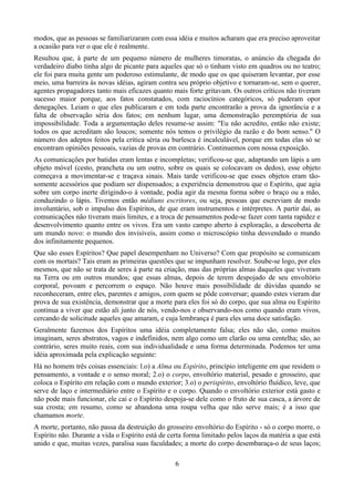 modos, que as pessoas se familiarizaram com essa idéia e muitos acharam que era preciso aproveitar
a ocasião para ver o que ele é realmente.
Resultou que, à parte de um pequeno número de mulheres timoratas, o anúncio da chegada do
verdadeiro diabo tinha algo de picante para aqueles que só o tinham visto em quadros ou no teatro;
ele foi para muita gente um poderoso estimulante, de modo que os que quiseram levantar, por esse
meio, uma barreira às novas idéias, agiram contra seu próprio objetivo e tornaram-se, sem o querer,
agentes propagadores tanto mais eficazes quanto mais forte gritavam. Os outros críticos não tiveram
sucesso maior porque, aos fatos constatados, com raciocínios categóricos, só puderam opor
denegações. Leiam o que eles publicaram e em toda parte encontrarão a prova da ignorância e a
falta de observação séria dos fatos; em nenhum lugar, uma demonstração peremptória de sua
impossibilidade. Toda a argumentação deles resume-se assim: "Eu não acredito, então não existe;
todos os que acreditam são loucos; somente nós temos o privilégio da razão e do bom senso." O
número dos adeptos feitos pela crítica séria ou burlesca é incalculável, porque em todas elas só se
encontram opiniões pessoais, vazias de provas em contrário. Continuemos com nossa exposição.
As comunicações por batidas eram lentas e incompletas; verificou-se que, adaptando um lápis a um
objeto móvel (cesto, prancheta ou um outro, sobre os quais se colocavam os dedos), esse objeto
começava a movimentar-se e traçava sinais. Mais tarde verificou-se que esses objetos eram tão-
somente acessórios que podiam ser dispensados; a experiência demonstrou que o Espírito, que agia
sobre um corpo inerte dirigindo-o à vontade, podia agir da mesma forma sobre o braço ou a mão,
conduzindo o lápis. Tivemos então médiuns escritores, ou seja, pessoas que escreviam de modo
involuntário, sob o impulso dos Espíritos, de que eram instrumentos e intérpretes. A partir daí, as
comunicações não tiveram mais limites, e a troca de pensamentos pode-se fazer com tanta rapidez e
desenvolvimento quanto entre os vivos. Era um vasto campo aberto à exploração, a descoberta de
um mundo novo: o mundo dos invisíveis, assim como o microscópio tinha desvendado o mundo
dos infinitamente pequenos.
Que são esses Espíritos? Que papel desempenham no Universo? Com que propósito se comunicam
com os mortais? Tais eram as primeiras questões que se impunham resolver. Soube-se logo, por eles
mesmos, que não se trata de seres à parte na criação, mas das próprias almas daqueles que viveram
na Terra ou em outros mundos; que essas almas, depois de terem despojado de seu envoltório
corporal, povoam e percorrem o espaço. Não houve mais possibilidade de dúvidas quando se
reconheceram, entre eles, parentes e amigos, com quem se pôde conversar; quando estes vieram dar
prova de sua existência, demonstrar que a morte para eles foi só do corpo, que sua alma ou Espírito
continua a viver que estão ali junto de nós, vendo-nos e observando-nos como quando eram vivos,
cercando de solicitude aqueles que amaram, e cuja lembrança é para eles uma doce satisfação.
Geralmente fazemos dos Espíritos uma idéia completamente falsa; eles não são, como muitos
imaginam, seres abstratos, vagos e indefinidos, nem algo como um clarão ou uma centelha; são, ao
contrário, seres muito reais, com sua individualidade e uma forma determinada. Podemos ter uma
idéia aproximada pela explicação seguinte:
Há no homem três coisas essenciais: l.o) a Alma ou Espírito, princípio inteligente em que residem o
pensamento, a vontade e o senso moral; 2.o) o corpo, envoltório material, pesado e grosseiro, que
coloca o Espírito em relação com o mundo exterior; 3.o) o perispírito, envoltório fluídico, leve, que
serve de laço e intermediário entre o Espírito e o corpo. Quando o envoltório exterior está gasto e
não pode mais funcionar, ele cai e o Espírito despoja-se dele como o fruto de sua casca, a árvore de
sua crosta; em resumo, como se abandona uma roupa velha que não serve mais; é a isso que
chamamos morte.
A morte, portanto, não passa da destruição do grosseiro envoltório do Espírito - só o corpo morre, o
Espírito não. Durante a vida o Espírito está de certa forma limitado pelos laços da matéria a que está
unido e que, muitas vezes, paralisa suas faculdades; a morte do corpo desembaraça-o de seus laços;
6
 