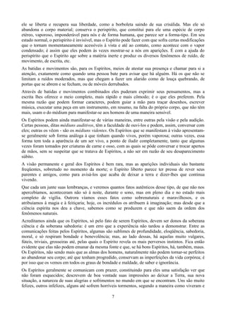 ele se liberta e recupera sua liberdade, como a borboleta saindo de sua crisálida. Mas ele só
abandona o corpo material; conserva o perispírito, que constitui para ele uma espécie de corpo
etéreo, vaporoso, imponderável para nós e de forma humana, que parece ser a forma-tipo. Em seu
estado normal, o perispírito é invisível, mas o Espírito pode fazer com que sofra certas modificações
que o tornam momentaneamente acessíveis à vista e até ao contato, como acontece com o vapor
condensado; é assim que eles podem às vezes mostrar-se a nós em aparições. É com a ajuda do
perispírito que o Espírito age sobre a matéria inerte e produz os diversos fenômenos de ruído, de
movimento, de escrita, etc.
As batidas e movimentos são, para os Espíritos, meios de atestar sua presença e chamar para si a
atenção, exatamente como quando uma pessoa bate para avisar que há alguém. Há os que não se
limitam a ruídos moderados, mas que chegam a fazer um alarido como de louça quebrando, de
portas que se abrem e se fecham, ou de móveis derrubados.
Através de batidas e movimentos combinados eles puderam exprimir seus pensamentos, mas a
escrita lhes oferece o meio completo, mais rápido e mais cômodo; é o que eles preferem. Pela
mesma razão que podem formar caracteres, podem guiar a mão para traçar desenhos, escrever
música, executar uma peça em um instrumento, em resumo, na falta do próprio corpo, que não têm
mais, usam o do médium para manifestar-se aos homens de uma maneira sensível.
Os Espíritos podem ainda manifestar-se de várias maneiras, entre outras pela visão e pela audição.
Certas pessoas, ditas médiuns auditivos, têm a faculdade de ouvi-los e podem, assim, conversar com
eles; outras os vêem - são os médiuns videntes. Os Espíritos que se manifestam à visão apresentam-
se geralmente sob forma análoga à que tinham quando vivos, porém vaporosa; outras vezes, essa
forma tem toda a aparência de um ser vivo, a ponto de iludir completamente, tanto que algumas
vezes foram tomados por criaturas de carne e osso, com as quais se pôde conversar e trocar apertos
de mãos, sem se suspeitar que se tratava de Espíritos, a não ser em razão de seu desaparecimento
súbito.
A visão permanente e geral dos Espíritos é bem rara, mas as aparições individuais são bastante
freqüentes, sobretudo no momento da morte; o Espírito liberto parece ter pressa de rever seus
parentes e amigos, como para avisá-los que acaba de deixar a terra e dizer-lhes que continua
vivendo.
Que cada um junte suas lembranças, e veremos quantos fatos autênticos desse tipo, de que não nos
apercebíamos, aconteceram não só à noite, durante o sono, mas em pleno dia e no estado mais
completo de vigília. Outrora víamos esses fatos como sobrenaturais e maravilhosos, e os
atribuíamos à magia e à feitiçaria; hoje, os incrédulos os atribuem à imaginação; mas desde que a
ciência espírita nos deu a chave, sabemos como se produzem e que não saem da ordem dos
fenômenos naturais.
Acreditamos ainda que os Espíritos, só pelo fato de serem Espíritos, devem ser donos da soberana
ciência e da soberana sabedoria: é um erro que a experiência não tardou a demonstrar. Entre as
comunicações feitas pelos Espíritos, algumas são sublimes de profundidade, eloqüência, sabedoria,
moral, e só respiram bondade e benevolência; mas, ao lado dessas, há aquelas muito vulgares,
fúteis, triviais, grosseiras até, pelas quais o Espírito revela os mais perversos instintos. Fica então
evidente que elas não podem emanar da mesma fonte e que, se há bons Espíritos, há, também, maus.
Os Espíritos, não sendo mais que as almas dos homens, naturalmente não podem tornar-se perfeitos
ao abandonar seu corpo; até que tenham progredido, conservam as imperfeições da vida corpórea; é
por isso que os vemos em todos os graus de bondade e maldade, de saber e ignorância.
Os Espíritos geralmente se comunicam com prazer, constituindo para eles uma satisfação ver que
não foram esquecidos; descrevem de boa vontade suas impressões ao deixar a Terra, sua nova
situação, a natureza de suas alegrias e sofrimentos no mundo em que se encontram. Uns são muito
felizes, outros infelizes, alguns até sofrem horríveis tormentos, segundo a maneira como viveram e
7
 
