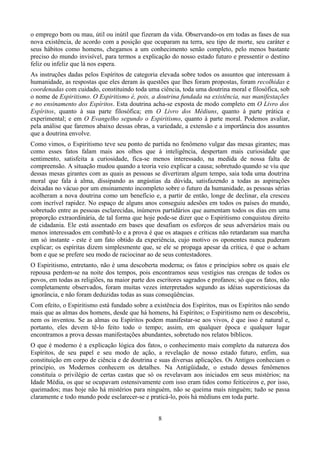 o emprego bom ou mau, útil ou inútil que fizeram da vida. Observando-os em todas as fases de sua
nova existência, de acordo com a posição que ocuparam na terra, seu tipo de morte, seu caráter e
seus hábitos como homens, chegamos a um conhecimento senão completo, pelo menos bastante
preciso do mundo invisível, para termos a explicação do nosso estado futuro e pressentir o destino
feliz ou infeliz que lá nos espera.
As instruções dadas pelos Espíritos de categoria elevada sobre todos os assuntos que interessam à
humanidade, as respostas que eles deram às questões que lhes foram propostas, foram recolhidas e
coordenadas com cuidado, constituindo toda uma ciência, toda uma doutrina moral e filosófica, sob
o nome de Espiritismo. O Espiritismo é, pois, a doutrina fundada na existência, nas manifestações
e no ensinamento dos Espíritos. Esta doutrina acha-se exposta de modo completo em O Livro dos
Espíritos, quanto à sua parte filosófica; em O Livro dos Médiuns, quanto à parte prática e
experimental; e em O Evangelho segundo o Espiritismo, quanto à parte moral. Podemos avaliar,
pela análise que faremos abaixo dessas obras, a variedade, a extensão e a importância dos assuntos
que a doutrina envolve.
Como vimos, o Espiritismo teve seu ponto de partida no fenômeno vulgar das mesas girantes; mas
como esses fatos falam mais aos olhos que à inteligência, despertam mais curiosidade que
sentimento, satisfeita a curiosidade, fica-se menos interessado, na medida de nossa falta de
compreensão. A situação mudou quando a teoria veio explicar a causa; sobretudo quando se viu que
dessas mesas girantes com as quais as pessoas se divertiram algum tempo, saia toda uma doutrina
moral que fala à alma, dissipando as angústias da dúvida, satisfazendo a todas as aspirações
deixadas no vácuo por um ensinamento incompleto sobre o futuro da humanidade, as pessoas sérias
acolheram a nova doutrina como um benefício e, a partir de então, longe de declinar, ela cresceu
com incrível rapidez. No espaço de alguns anos conseguiu adesões em todos os países do mundo,
sobretudo entre as pessoas esclarecidas, inúmeros partidários que aumentam todos os dias em uma
proporção extraordinária, de tal forma que hoje pode-se dizer que o Espiritismo conquistou direito
de cidadania. Ele está assentado em bases que desafiam os esforços de seus adversários mais ou
menos interessados em combatê-lo e a prova é que os ataques e críticas não retardaram sua marcha
um só instante - este é um fato obtido da experiência, cujo motivo os oponentes nunca puderam
explicar; os espíritas dizem simplesmente que, se ele se propaga apesar da crítica, é que o acham
bom e que se prefere seu modo de raciocinar ao de seus contestadores.
O Espiritismo, entretanto, não é uma descoberta moderna; os fatos e princípios sobre os quais ele
repousa perdem-se na noite dos tempos, pois encontramos seus vestígios nas crenças de todos os
povos, em todas as religiões, na maior parte dos escritores sagrados e profanos; só que os fatos, não
completamente observados, foram muitas vezes interpretados segundo as idéias supersticiosas da
ignorância, e não foram deduzidas todas as suas conseqüências.
Com efeito, o Espiritismo está fundado sobre a existência dos Espíritos, mas os Espíritos não sendo
mais que as almas dos homens, desde que há homens, há Espíritos; o Espiritismo nem os descobriu,
nem os inventou. Se as almas ou Espíritos podem manifestar-se aos vivos, é que isso é natural e,
portanto, eles devem tê-lo feito todo o tempo; assim, em qualquer época e qualquer lugar
encontramos a prova dessas manifestações abundantes, sobretudo nos relatos bíblicos.
O que é moderno é a explicação lógica dos fatos, o conhecimento mais completo da natureza dos
Espíritos, de seu papel e seu modo de ação, a revelação de nosso estado futuro, enfim, sua
constituição em corpo de ciência e de doutrina e suas diversas aplicações. Os Antigos conheciam o
princípio, os Modernos conhecem os detalhes. Na Antigüidade, o estudo desses fenômenos
constituía o privilégio de certas castas que só os revelavam aos iniciados em seus mistérios; na
Idade Média, os que se ocupavam ostensivamente com isso eram tidos como feiticeiros e, por isso,
queimados; mas hoje não há mistérios para ninguém, não se queima mais ninguém; tudo se passa
claramente e todo mundo pode esclarecer-se e praticá-lo, pois há médiuns em toda parte.
8
 
