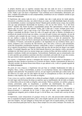 A própria doutrina que os espíritos ensinam hoje não tem nada de novo; é encontrada em
fragmentos na maior parte dos filósofos da Índia, do Egito e da Grécia, e inteira no ensinamento de
Cristo. Então o que vem fazer o Espiritismo? Vem confirmar novos testemunhos, demonstrar, por
fatos, verdades desconhecidas ou mal compreendidas, restabelecer em seu verdadeiro sentido as que
foram mal interpretadas.
O Espiritismo não ensina nada de novo, é verdade; mas não é nada provar de modo patente,
irrecusável, a existência da alma, sua sobrevivência ao corpo, sua individualidade depois da morte,
sua imortalidade, as penas e recompensas futuras? Quanta gente acredita nessas coisas, mas acredita
com um vago pensamento dissimulado de incerteza, e diz em seu foro íntimo: "E se não fosse
assim?" Quantos não foram levados à incredulidade porque lhes apresentaram o futuro sob um
aspecto que sua razão não podia admitir? Então, não é nada que o crente vacilante possa dizer:
"Agora tenho certeza!", que o cego reveja a luz? Pelos fatos e por sua lógica, o Espiritismo vem
dissipar a ansiedade da dúvida e trazer de volta à fé aquele que dela se afastou; revelando-nos a
existência do mundo invisível que nos rodeia, e no meio do qual vivemos sem suspeitar, ele nos dá
a conhecer, pelo exemplo dos que viveram, as condições de nossa felicidade ou infelicidade futura;
ele nos explica a causa de nossos sofrimentos aqui na terra e o meio de amenizá-los. Sua
propagação terá por efeito inevitável a destruição das doutrinas materialistas, que não podem resistir
à evidência. O homem, convencido da grandeza e da importância de sua existência futura, que é
eterna, compara-a com a incerteza da vida terrestre, que é tão curta, e eleva-se, pelo pensamento,
acima das mesquinhas considerações humanas; conhecendo a causa e o propósito de suas misérias,
ele as suporta com paciência e resignação, porque sabe que elas são um meio de chegar a um estado
melhor. O exemplo daqueles que vêm do além-túmulo descrever suas alegrias e dores, provando a
realidade da vida futura, prova ao mesmo tempo que a justiça de Deus não deixa nenhum vício sem
punição e nenhuma virtude sem recompensa. Acrescentemos, finalmente, que as comunicações com
os seres queridos que perdemos acarretam uma doce consolação, provando não só que eles existem,
mas que estamos menos separados deles que se estivessem vivos num país estrangeiro.
Em resumo, o Espiritismo suaviza a amargura das tristezas da vida; acalma os desesperos e as
agitações da alma, dissipa as incertezas ou os terrores do futuro, elimina o pensamento de abreviar a
vida pelo suicídio; da mesma forma torna felizes os que aderem a ele, e está aí o grande segredo de
sua rápida propagação.
Do ponto de vista religioso, o Espiritismo tem por base as verdades fundamentais de todas as
religiões: Deus, a alma, a imortalidade, as penas e as recompensas futuras; mas é independente de
qualquer culto particular. Seu propósito é provar, aos que negam ou duvidam que a alma existe, que
ela sobrevive ao corpo, que ela sofre depois da morte as conseqüências ao bem e do mal que fez
durante a vida corpórea; ora, isto é de todas as religiões.
Como crença nos espíritos, também não se afasta de qualquer religião, ou de qualquer povo, porque
em todo lugar onde há homens há almas ou espíritos; que as manifestações são de todos os tempos,
e o relato delas acha-se em todas as religiões, sem exceção. Pode-se, portanto, ser católico, grego ou
romano, protestante, judeu ou muçulmano, e acreditar nas manifestações dos espíritos, e
conseqüentemente ser Espírita; a prova é que o Espiritismo tem aderentes em todas as seitas.
Como moral, ele é essencialmente cristão, porque a doutrina que ensina é tão-somente o
desenvolvimento e a aplicação da do Cristo, a mais pura de todas, cuja superioridade não é
contestada por ninguém, prova evidente de que é a lei de Deus; ora, a moral está a serviço de todo
mundo.
O Espiritismo, sendo independente de qualquer forma de culto, não prescrevendo nenhum deles,
não se ocupando de dogmas particulares, não é uma religião especial, pois não tem nem seus padres
nem seus templos. Aos que indagam se fazem bem em seguir esta ou aquela prática, ele responde:
Se sua consciência pede para fazê-lo, faça-o; Deus sempre leva em conta a intenção. Em resumo, ele
9
 