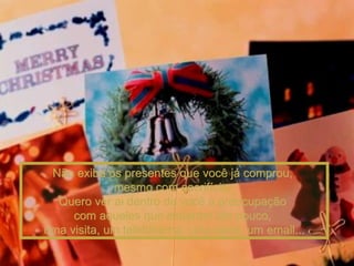 Não exiba os presentes que você já comprou,  mesmo com sacrifício.  Quero ver ai dentro de você a preocupação  com aqueles que esperam tão pouco,  uma visita, um telefonema, uma carta, um email... 