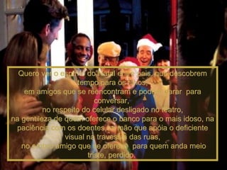 Quero ver o espírito do Natal entre pais  que descobrem tempo para os filhos, em amigos que se reencontram e podem parar  para conversar,  no respeito do celular desligado no teatro, na gentileza de quem oferece o banco para o mais idoso, na paciência com os doentes,na mão que apóia o deficiente visual na travessia das ruas, no ombro amigo que se oferece  para quem anda meio triste, perdido.  
