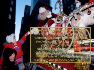 Quero ver o espírito de Natal invadindo as ruas, respeitando os animais, a natureza que implora por cuidados tão simples, como não jogar o papel no chão,  nem o lixo nos rios.  Não quero ver o Natal nas vitrines enfeitadas, no convite ao consumo,  mas no enfeite que a bondade faz  no rosto das pessoas generosas.  