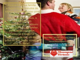 Abrace-se à sua família  e façam alguns minutos de silêncio, que será como uma oração do coração,  que vai subir aos céus, e retornar com um  presente eterno, duradouro: o suave perfume do Senhor,  perfume de paz,amor, harmonia e a eterna esperança de que um dia,  todos os dias serão  como os dias de Natal !  Música : Glenn Miller - We wish you a merry christmas Montagem : [email_address] www.pranos.com.br www.mensagensvirtuais.com.br 