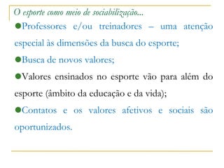 O esporte como meio de sociabilização... Professores e/ou treinadores – uma atenção especial às dimensões da busca do esporte;  Busca de novos valores;  Valores ensinados no esporte vão para além do esporte (âmbito da educação e da vida)‏; Contatos e os valores afetivos e sociais são oportunizados. 