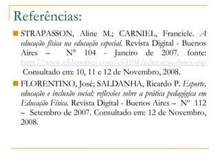 Referências: STRAPASSON, Aline M.; CARNIEL, Franciele.  A educação física na educação especial.  Revista Digital - Buenos Aires –  N° 104 - Janeiro de 2007. fonte:  http://www.efdeportes.com/efd104/educacao-fisica-especial.htm  Consultado em: 10, 11 e 12 de Novembro, 2008. FLORENTINO, José; SALDANHA, Ricardo P.  Esporte, educação e inclusão social: reflexões sobre a prática pedagógica em Educação Física.  Revista Digital - Buenos Aires –  Nº  112 –  Setembro de 2007. Consultado em: 12 de Novembro, 2008. 
