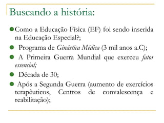 Buscando a história: Como a Educação Física (EF) foi sendo inserida na Educação Especial?; Programa de  Ginástica Médica  (3 mil anos a.C)‏; A Primeira Guerra Mundial que exerceu  fator essencial; Década de 30; Após a Segunda Guerra (aumento de exercícios terapêuticos, Centros de convalescença e reabilitação)‏; 