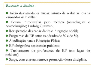 Buscando a história... Início das atividades físicas: intuito de reabilitar jovens lesionados na batalha; Foram introduzidas pelo médico (neurologista e neurocirurgião) Ludwig Guttman; Recuperação das capacidades e integração social; Programas de EF entre as décadas de 30 e de 50; A indicação para a Educação Física; EF obrigatória nas escolas públicas; Treinamento de professores de EF (em lugar de médicos)‏; Surge, com esse aumento, a promoção dessa disciplina. 