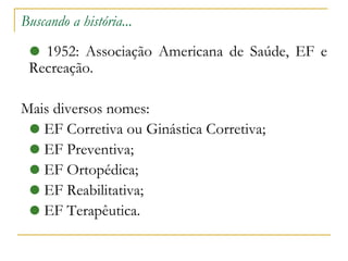 Buscando a história... 1952: Associação Americana de Saúde, EF e Recreação. Mais diversos nomes: EF Corretiva ou Ginástica Corretiva; EF Preventiva; EF Ortopédica; EF Reabilitativa; EF Terapêutica. 
