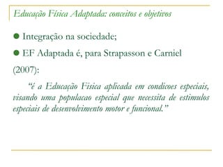 Educação Física Adaptada: conceitos e objetivos Integração na sociedade; EF Adaptada é, para Strapasson e Carniel (2007): “ é   a  Educação   Fisica   aplicada  em  condicoes  especiais, visando uma  populacao  especial que necessita de estimulos especiais de desenvolvimento motor e funcional.” 