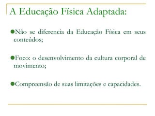 A Educação Física Adaptada: Não se diferencia da Educação Física em seus conteúdos; Foco: o desenvolvimento da cultura corporal de movimento; Compreensão de suas limitações e capacidades. 