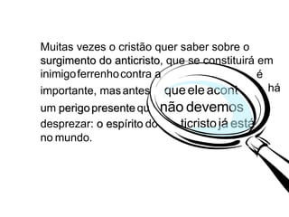 Muitas vezes o cristão quer saber sobre o  surgimento do anticristo , que se constituirá em inimigo   ferrenho   contra a  igreja - e isto é  importante, mas   antes  que   ele   acont eça   há  um   perigo   presente   qu e  não   devemos  desprezar:  o espírito   do  na   ticristo   já   está   no  no   mundo. há é 