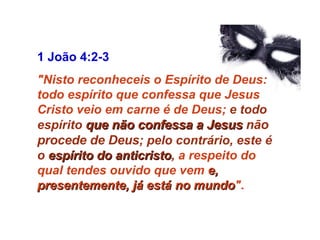 1 João 4:2-3  "Nisto reconheceis o Espírito de Deus: todo espírito que confessa que Jesus Cristo veio em carne é de Deus;  e todo espírito  que não confessa a Jesus   não procede de Deus ; pelo contrário, este é o  espírito do anticristo ,  a respeito do qual tendes ouvido que vem  e, presentemente, já está no mundo " . 