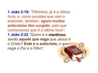 1 João 2:18:  "Filhinhos, já é a última hora; e, como ouvistes que vem o anticristo, também,  agora muitos anticristos têm surgido ; pelo que conhecemos que é a última hora" . 1 João 2:22   "Quem é o  mentiroso , senão  aquele que nega  que Jesus é o Cristo?  Este é o anticristo,  o que nega o Pai e o Filho" . 