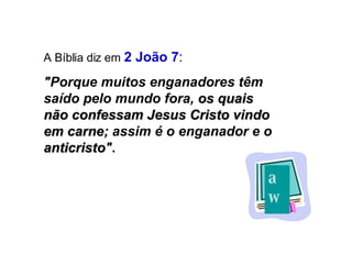 A Bíblia diz em   2 João 7 : "Porque muitos enganadores têm saído pelo mundo fora,  os quais não confessam Jesus Cristo vindo em carne ; assim é o enganador e o  anticristo " . aw a 