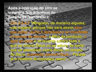 2Ts 2:3-4,7   "Ninguém, de maneira alguma, vos engane, porque não será assim  sem que antes venha à apostasia e se manifeste o homem do pecado , o filho da perdição,  o qual se opõe  e se levanta contra tudo o que se chama Deus ou se adora; de sorte que se assentará, como Deus, no templo de Deus,  querendo parecer Deus...  Porque já o mistério da injustiça opera"... Após a operação do erro se instalar é que o homem do pecado se manifestará! 