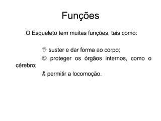 Funções O Esqueleto tem muitas funções, tais como:     suster e dar forma ao corpo;     proteger os órgãos internos, como o cérebro;    permitir a locomoção. 
